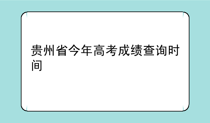 贵州省今年高考成绩查询时间