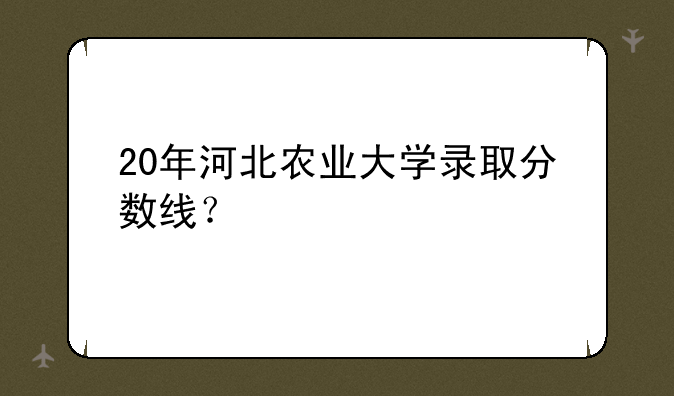 20年河北农业大学录取分数线？