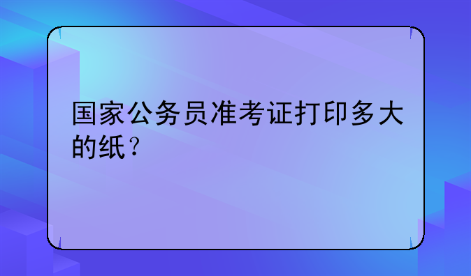 国家公务员准考证打印多大的纸？
