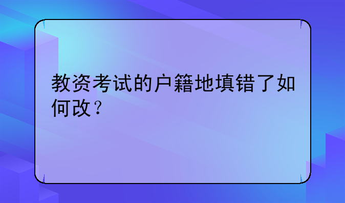教资考试的户籍地填错了如何改？