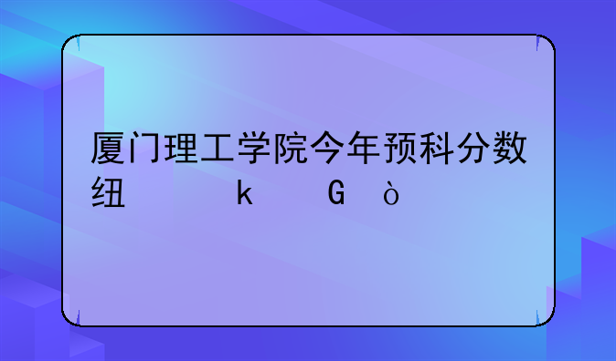 厦门理工学院今年预科分数线多少？