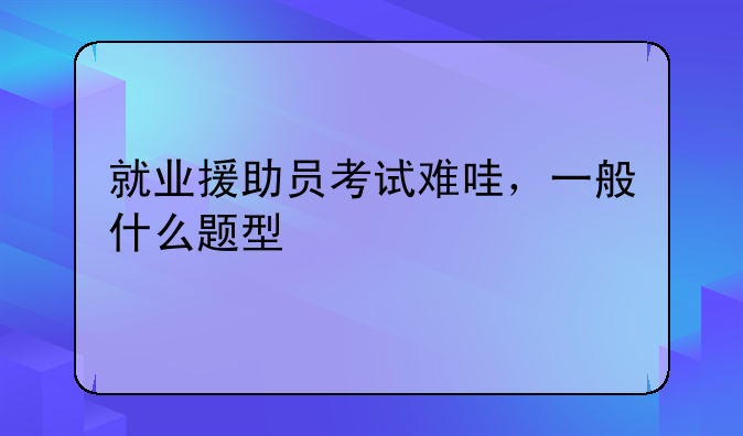 就业援助员考试难哇，一般什么题型