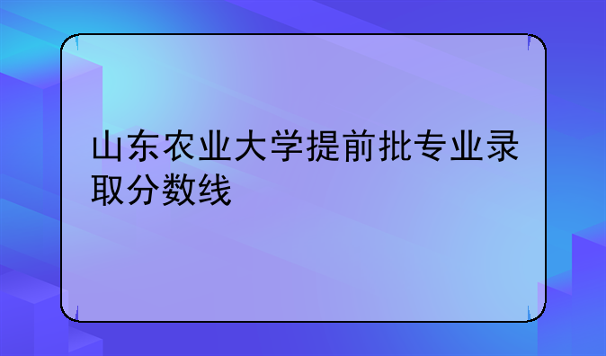 山东农业大学提前批专业录取分数线