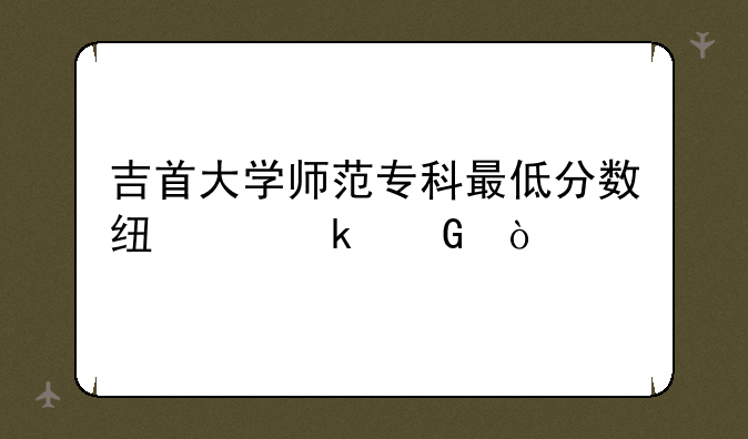吉首大学师范专科最低分数线为多少？