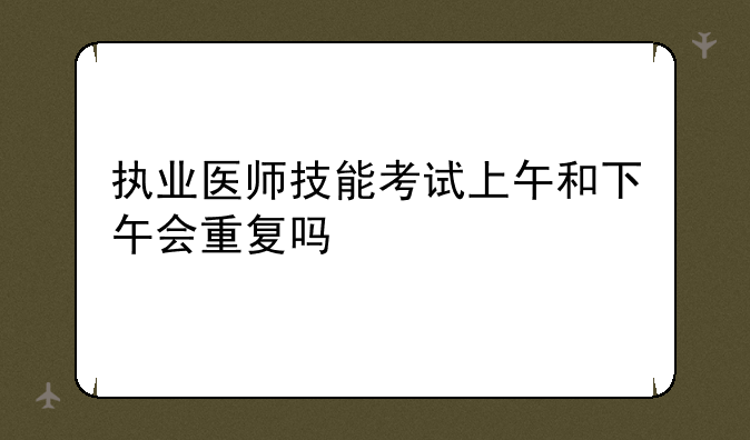 执业医师技能考试上午和下午会重复吗