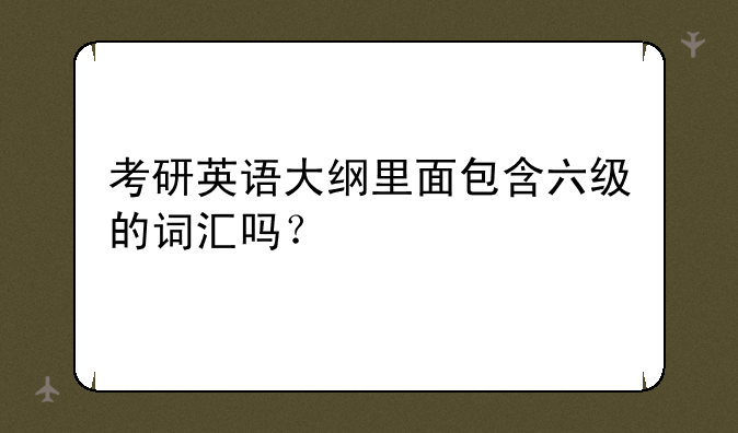 考研英语大纲里面包含六级的词汇吗？