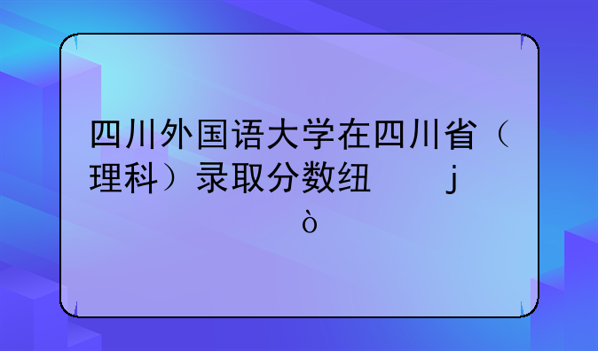 四川外国语大学在四川省（理科）录取分数线的情况？