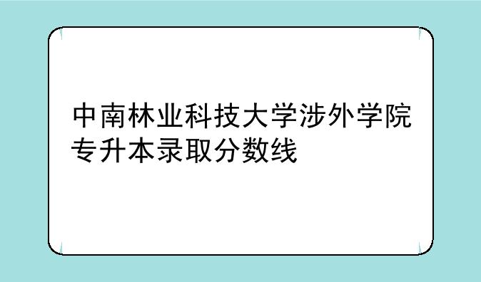 中南林业科技大学涉外学院专升本录取分数线