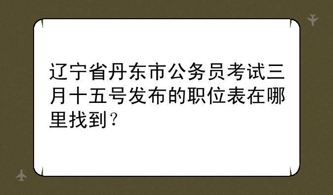 辽宁省丹东市公务员考试三月十五号发布的职位表在哪里找到？