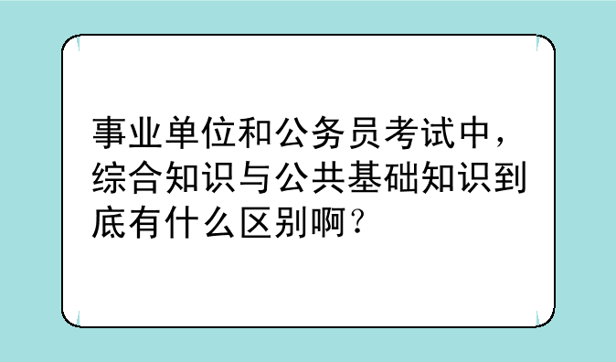 事业单位和公务员考试中，综合知识与公共基础知识到底有什么区别啊？