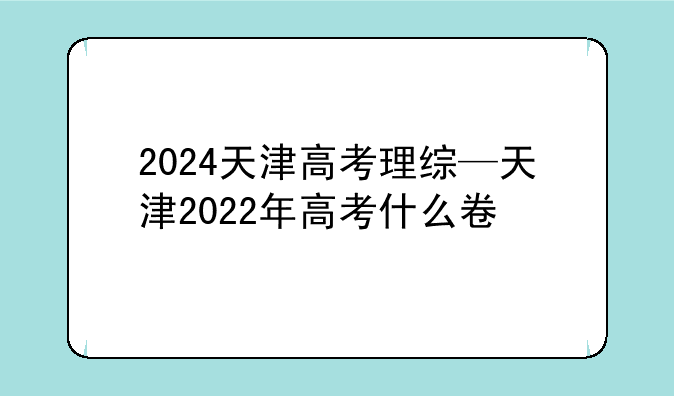 2024天津高考理综—天津2022年高考什么卷