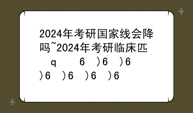 2024年考研国家线会降吗~2024年考研临床医学国家线多少分