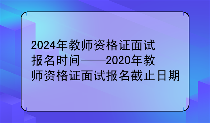 2024年教师资格证面试报名时间——2020年教师资格证面试报名截止日期
