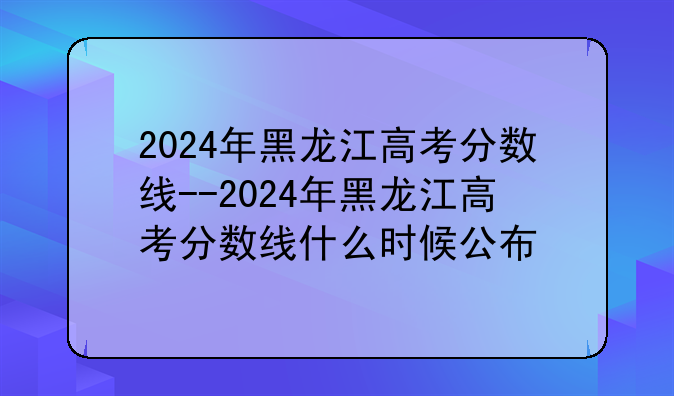 2024年黑龙江高考分数线--2024年黑龙江高考分数线什么时候公布