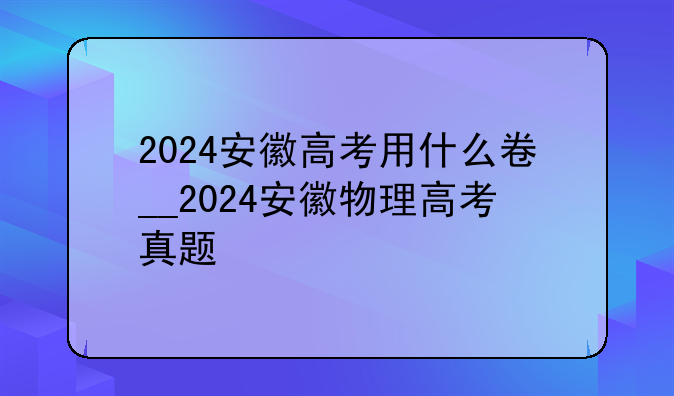 2024安徽高考用什么卷__2024安徽物理高考真题