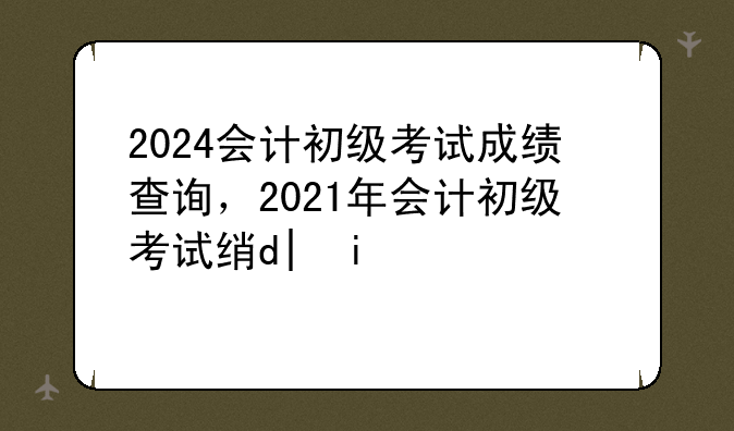 2024会计初级考试成绩查询，2021年会计初级考试结果查询