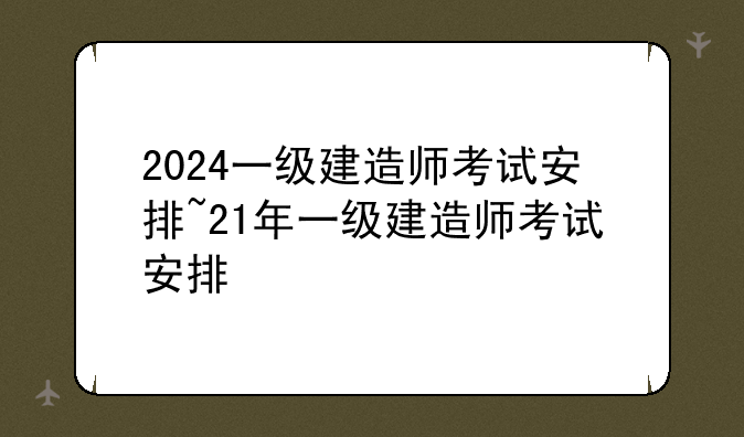 2024一级建造师考试安排~21年一级建造师考试安排