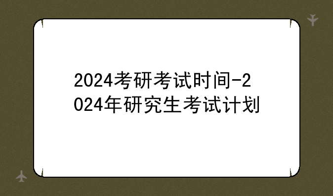2024考研考试时间-2024年研究生考试计划