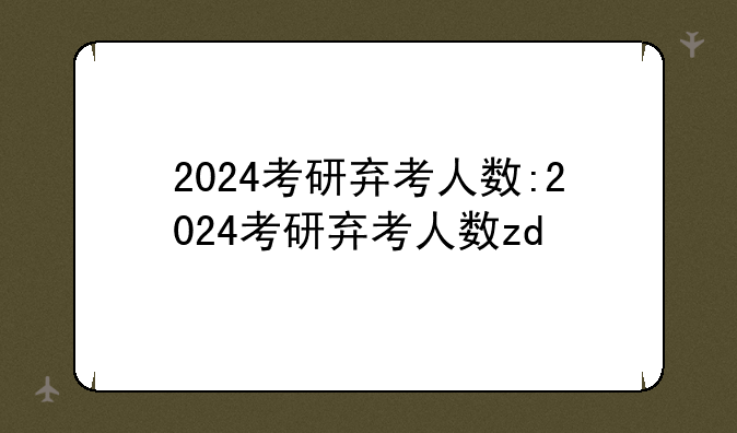 2024考研弃考人数:2024考研弃考人数zd