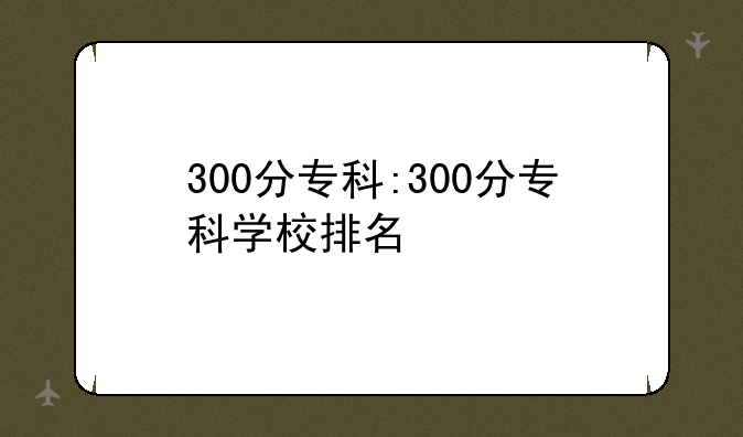 300分专科:300分专科学校排名
