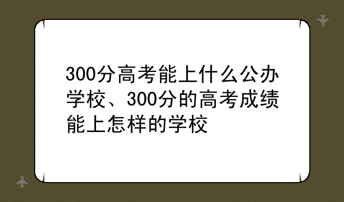 300分高考能上什么公办学校、300分的高考成绩能上怎样的学校