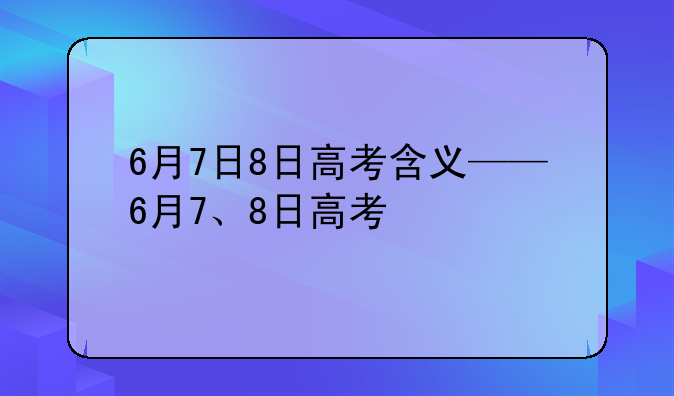 6月7日8日高考含义——6月7、8日高考