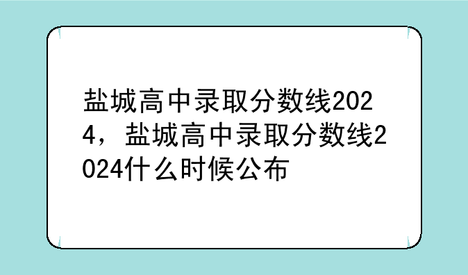 盐城高中录取分数线2024，盐城高中录取分数线2024什么时候公布