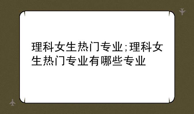 理科女生热门专业;理科女生热门专业有哪些专业