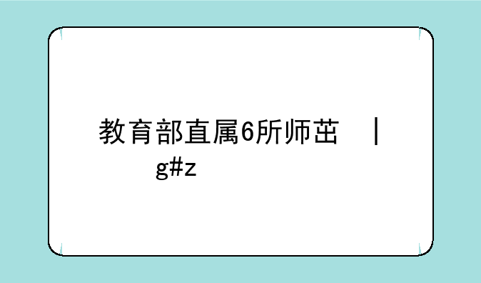 教育部直属6所师范大学—教育部直属6所师范大学公费师范生