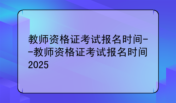教师资格证考试报名时间--教师资格证考试报名时间2025