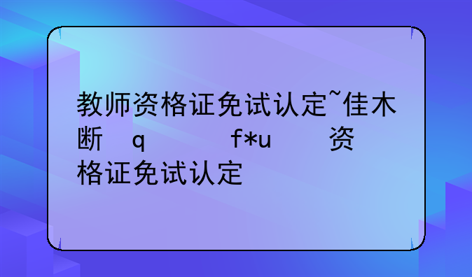 教师资格证免试认定~佳木斯大学教师资格证免试认定