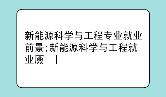 新能源科学与工程专业就业前景;新能源科学与工程就业去向
