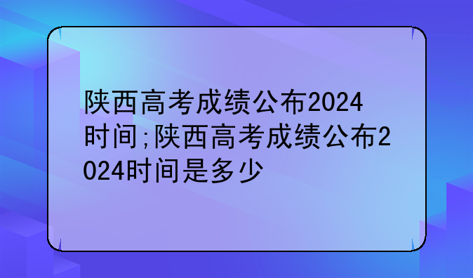 陕西高考成绩公布2024时间;陕西高考成绩公布2024时间是多少