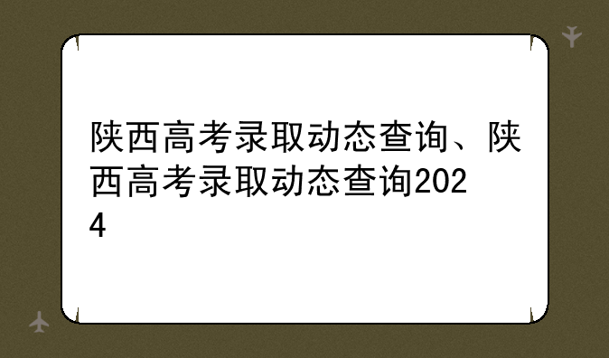 陕西高考录取动态查询、陕西高考录取动态查询2024