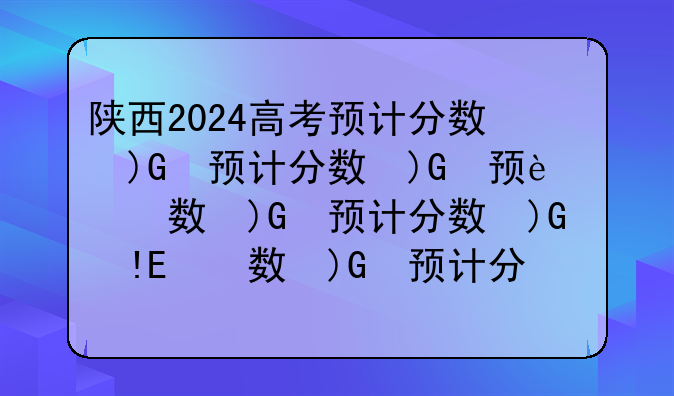 陕西2024高考预计分数线、陕西2024高考分数线出炉