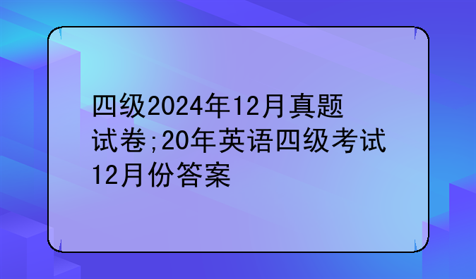四级2024年12月真题试卷;20年英语四级考试12月份答案