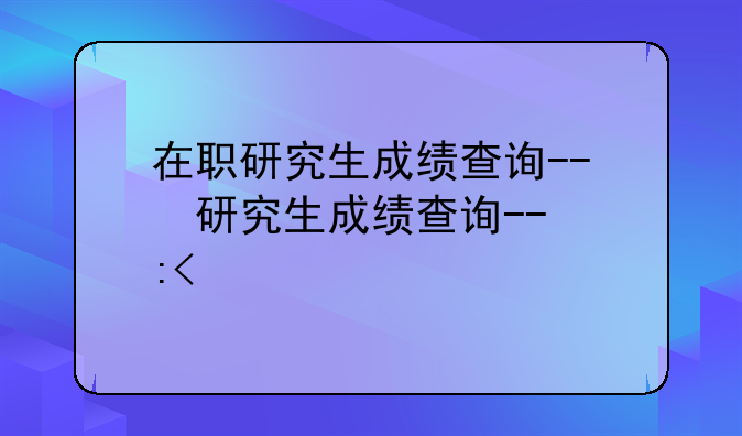 在职研究生成绩查询--在职研究生成绩查询时间
