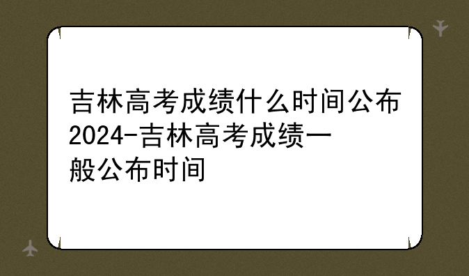 吉林高考成绩什么时间公布2024-吉林高考成绩一般公布时间