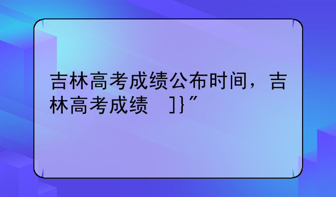 吉林高考成绩公布时间，吉林高考成绩发布时间