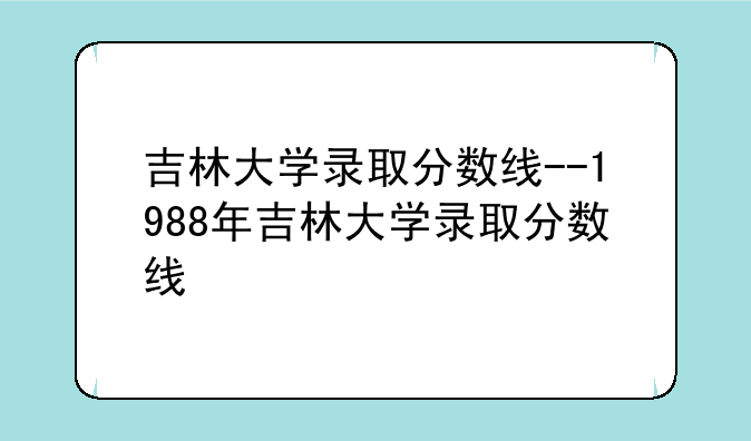 吉林大学录取分数线--1988年吉林大学录取分数线