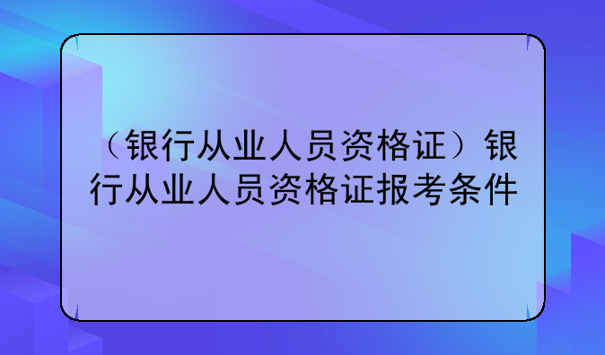 （银行从业人员资格证）银行从业人员资格证报考条件
