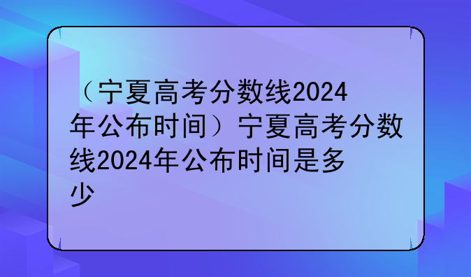 （宁夏高考分数线2024年公布时间）宁夏高考分数线2024年公布时间是多少
