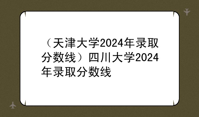 （天津大学2024年录取分数线）四川大学2024年录取分数线