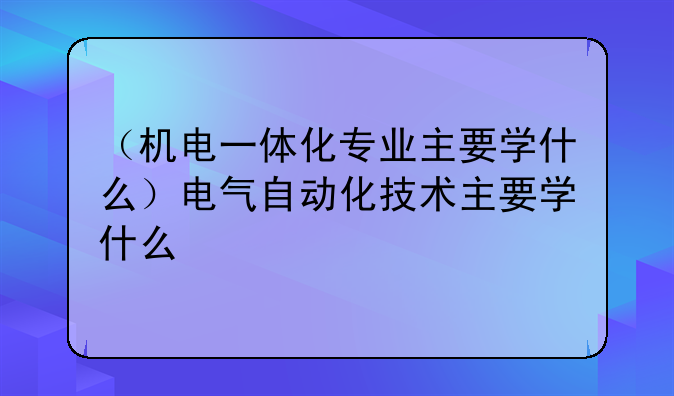 （机电一体化专业主要学什么）电气自动化技术主要学什么
