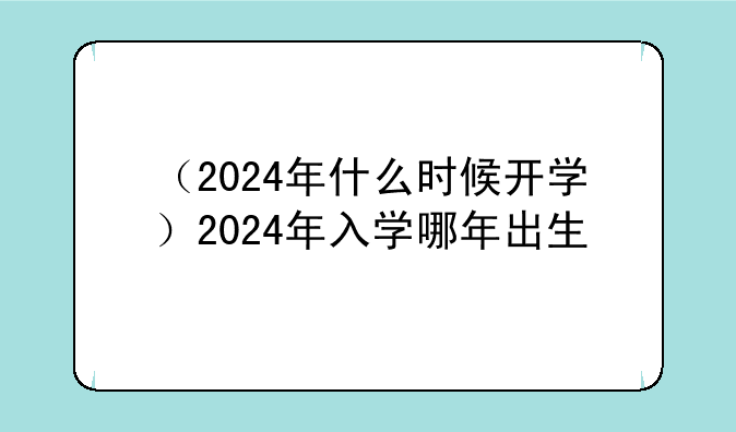 （2024年什么时候开学）2024年入学哪年出生