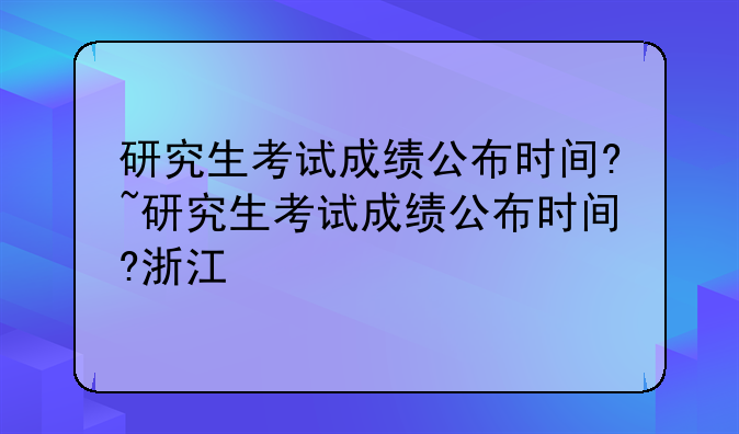 研究生考试成绩公布时间?~研究生考试成绩公布时间?浙江