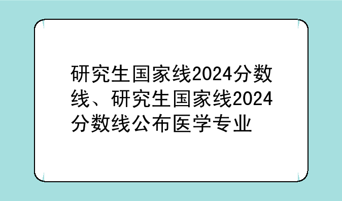 研究生国家线2024分数线、研究生国家线2024分数线公布医学专业