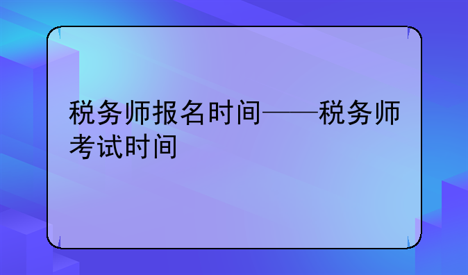 税务师报名时间——税务师考试时间