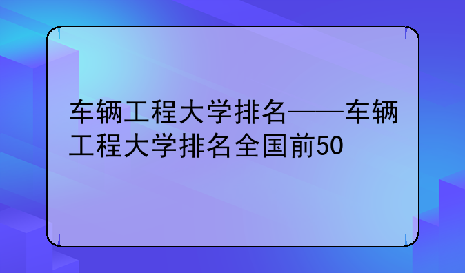 车辆工程大学排名——车辆工程大学排名全国前50