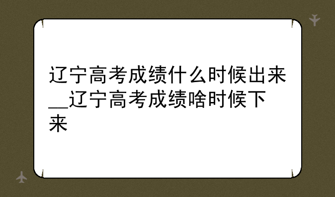 辽宁高考成绩什么时候出来__辽宁高考成绩啥时候下来
